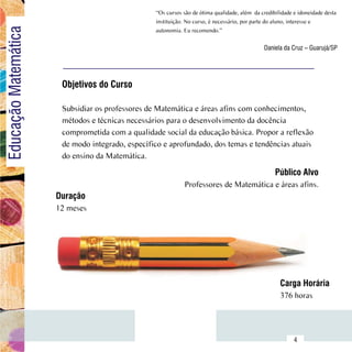 “Os cursos são de ótima qualidade, além  da credibilidade e idoneidade desta
Educação Matemática                                   instituição. No curso, é necessário, por parte do aluno, interesse e
                                                      autonomia. Eu recomendo.”

                                                                                                   Daniela da Cruz – Guarujá/SP




                           Objetivos do Curso

                           Subsidiar os professores de Matemática e áreas afins com conhecimentos,
                           métodos e técnicas necessários para o desenvolvimento da docência
                           comprometida com a qualidade social da educação básica. Propor a reflexão
                           de modo integrado, específico e aprofundado, dos temas e tendências atuais
                           do ensino da Matemática.

                                                                                                        Público Alvo
                                                                  Professores de Matemática e áreas afins.
                          Duração
                          12 meses




                                                                                                          Carga Horária
                                                                                                          376 horas


                Sumário
                                                                                                                4
 