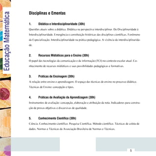 Disciplinas e Ementas
Educação Matemática

                          1.	     Didática e Interdisciplinaridade (30h)
                          Questões atuais sobre a didática. Didática na perspectiva interdisciplinar. Da Disciplinaridade à
                          Interdisciplinaridade. Emergência e constituição históricas das disciplinas científicas. Fenômeno
                          da Especialização. Interdisciplinaridade na prática pedagógica. A vivência da interdisciplinarida-
                          de.


                          2.	     Recursos Midiáticos para o Ensino (30h)
                          O papel das tecnologias da comunicação e da informação (TCI) no contexto escolar atual. Co-
                          nhecimento de recursos midiáticos e suas possibilidades pedagógicas e formativas.


                          3.	     Práticas de Ensinagem (30h)
                          A relação entre ensino e aprendizagem. O espaço das técnicas de ensino no processo didático.
                          Técnicas de Ensino: concepção e tipos.


                          4.	     Práticas de Avaliação da Aprendizagem (30h)
                          Instrumentos de avaliação: concepção, elaboração e atribuição da nota. Indicadores para constru-
                          ção de provas objetivas e discursivas de qualidade.
                          		
                          5.	     Conhecimento Científico (30h)
                          Ciência. Conhecimento científico. Pesquisa Científica. Método científico. Técnicas de coleta de
                          dados. Normas e Técnicas da Associação Brasileira de Normas e Técnicas.




                Sumário
                                                                                                                   5
 