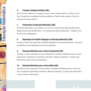 Educação Matemática
                          6.	     Produção e Redação Científica (30h)
                          Tipos de textos acadêmicos: monografia, ensaio, resenha, artigo científico. Periódicos Cientí-
                          ficos. Conduta ética na produção de textos acadêmicos. Plágio e direitos autorais. Ênfase nos
                          elementos do artigo científico.


                          7.	     Fundamentos da Educação Matemática (30h)
                          História da Matemática e suas relações com o ensino. O movimento da Educação Matemática.
                          Representação Social da Matemática. A exclusão promovida pela Matemática. Tendências Atu-
                          ais do Ensino da Matemática.


                          8.	     Organização do Trabalho Pedagógico na Educação Matemática (30h)
                          Princípios e prática da organização do trabalho pedagógico em Educação Matemática. Resolução
                          de problemas como metodologia de ensino da matemática.


                          9.	     Educação Matemática para o Ensino Fundamental (30h)
                          Aprender e ensinar matemática no ensino fundamental. Conteúdos de Matemática para o ensino
                          fundamental. A produção de significados matemáticos. Registro matemático. A relação entre
                          Matemática e outras áreas do conhecimento.


                          10.	    Educação Matemática para o Ensino Médio (30h)
                          Aprender e ensinar matemática no ensino médiol. Conteúdos de Matemática para o ensino mé-
                          dio. A produção de significados matemáticos. Registro matemático. A relação entre Matemática
                          e outras áreas do conhecimento.




                Sumário
                                                                                                                  6
 