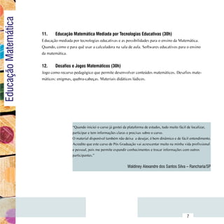 Educação Matemática

                          11.	    Educação Matemática Mediada por Tecnologias Educativas (30h)
                          Educação mediada por tecnologias educativas e as possibilidades para o ensino da Matemática.
                          Quando, como e para quê usar a calculadora na sala de aula. Softwares educativos para o ensino
                          da matemática.


                          12.	    Desafios e Jogos Matemáticos (30h)
                          Jogo como recurso pedagógico que permite desenvolver conteúdos matemáticos. Desafios mate-
                          máticos: enigmas, quebra-cabeças. Materiais didáticos lúdicos.




                                            “Quando iniciei o curso já gostei da plataforma de estudos, tudo muito fácil de localizar,
                                            participar e tem informações claras e precisas sobre o curso.
                                            O material disponível também não deixa  a desejar, é bem dinâmico e de fácil entendimento.
                                            Acredito que este curso de Pós Graduação vai acrescentar muito na minha vida profissional
                                            e pessoal, pois me permite expandir conhecimentos e trocar informações com outros
                                            participantes.”


                                                                               Waldiney Alexandre dos Santos Silva – Rancharia/SP




                Sumário
                                                                                                                      7
 