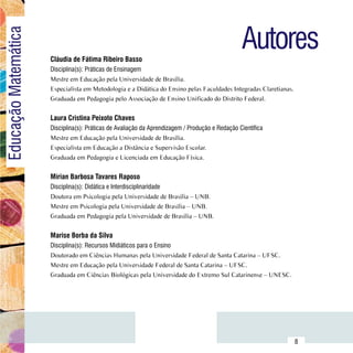 Autores
Educação Matemática

                          Cláudia de Fátima Ribeiro Basso
                          Disciplina(s): Práticas de Ensinagem
                          Mestre em Educação pela Universidade de Brasília.
                          Especialista em Metodologia e a Didática do Ensino pelas Faculdades Integradas Claretianas.
                          Graduada em Pedagogia pelo Associação de Ensino Unificado do Distrito Federal.


                          Laura Cristina Peixoto Chaves
                          Disciplina(s): Práticas de Avaliação da Aprendizagem / Produção e Redação Científica
                          Mestre em Educação pela Universidade de Brasília.
                          Especialista em Educação a Distância e Supervisão Escolar.
                          Graduada em Pedagogia e Licenciada em Educação Física.


                          Mírian Barbosa Tavares Raposo
                          Disciplina(s): Didática e Interdisciplinaridade
                          Doutora em Psicologia pela Universidade de Brasília – UNB.
                          Mestre em Psicologia pela Universidade de Brasília – UNB.
                          Graduada em Pedagogia pela Universidade de Brasília – UNB.


                          Marise Borba da Silva
                          Disciplina(s): Recursos Midiáticos para o Ensino
                          Doutorado em Ciências Humanas pela Universidade Federal de Santa Catarina – UFSC.
                          Mestre em Educação pela Universidade Federal de Santa Catarina – UFSC.
                          Graduada em Ciências Biológicas pela Universidade do Extremo Sul Catarinense – UNESC.




                Sumário
                                                                                                                        8
 
