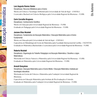 Os Autores
                          Luís Augusto Ramos Xavier
Educação Matemática
                          Disciplina(a): Recursos Midiáticos para o Ensino
                          Mestre em Ciência e Tecnologia Ambiental pela Universidade do Vale do Itajaí – UNIVALI.
                          Licenciado e Bacharel em Ciências Biológicas pela Universidade Regional de Blumenau – FURB.

                          Carin Carvalho Brugnara
                          Disciplina(s): Conhecimento Científico
                          Mestre em Educação pela Universidade Regional de Blumenau – FURB.
                          Graduada em Pedagogia pela Universidade Regional de Blumenau – FURB.

                          Josiane Elias Nicolodi
                          Disciplina(s): Fundamentos da Educação Matemática / Educação Matemática para o Ensino
                          Fundamental
                          Mestre em Educação pela Universidade do Vale do Itajaí – UNIVALI.
                          Especialista em Metodologia do Ensino de Matemática pela Faculdade Internacional de Curitiba – FACINTER.
                          Graduada em Matemática (Bacharelado e Licenciatura) pela Universidade Regional de Blumenau – FURB.

                          Roberto Nicolodi
                          Disciplina(s): Organização do Trabalho Pedagógico na Educação Matemática / Desafios e Jogos
                          Matemáticos
                          Mestrando em Ciências Naturais e Matemática pela Universidade Regional de Blumenau – FURB.
                          Graduado em Matemática pela Universidade Regional de Blumenau – FURB.

                          Araceli Gonçalves
                          Disciplina(s): Educação Matemática para o Ensino Médio / Educação Matemática mediada por
                          tecnologias educativas
                          Mestranda em Ensino de Ciências e Matemática pela Fundação Universidade Regional de
                          Blumenau.
                          Especialista em Educação Matemática pelo Instituto de Pós-Graduação e Extensão.
                          Graduada em Matemática pela Fundação Universidade Regional de Blumenau – FURB.



                Sumário
                                                                                                                     9
 