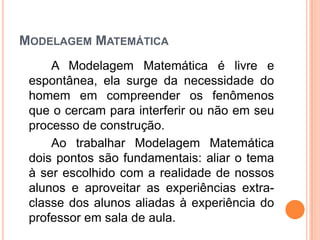 MODELAGEM MATEMÁTICA
A Modelagem Matemática é livre e
espontânea, ela surge da necessidade do
homem em compreender os fenômenos
que o cercam para interferir ou não em seu
processo de construção.
Ao trabalhar Modelagem Matemática
dois pontos são fundamentais: aliar o tema
à ser escolhido com a realidade de nossos
alunos e aproveitar as experiências extra-
classe dos alunos aliadas à experiência do
professor em sala de aula.
 