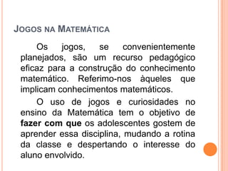 JOGOS NA MATEMÁTICA
Os jogos, se convenientemente
planejados, são um recurso pedagógico
eficaz para a construção do conhecimento
matemático. Referimo-nos àqueles que
implicam conhecimentos matemáticos.
O uso de jogos e curiosidades no
ensino da Matemática tem o objetivo de
fazer com que os adolescentes gostem de
aprender essa disciplina, mudando a rotina
da classe e despertando o interesse do
aluno envolvido.
 