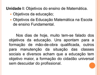 Unidade I: Objetivos do ensino de Matemática.
 Objetivos da educação;
 Objetivos da Educação Matemática na Escola
de ensino Fundamental.
Nos dias de hoje, muito tem-se falado dos
objetivos da educação. Uns apontam para a
formação de mão-de-obra qualificada, outros
para manutenção da situação das classes
sociais e diversos acham que a educação tem
objetivo maior, a formação do cidadão universal
sem descuidar do profissional.
 