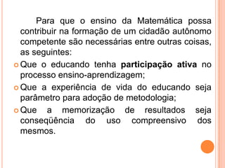 Para que o ensino da Matemática possa
contribuir na formação de um cidadão autônomo
competente são necessárias entre outras coisas,
as seguintes:
 Que o educando tenha participação ativa no
processo ensino-aprendizagem;
 Que a experiência de vida do educando seja
parâmetro para adoção de metodologia;
 Que a memorização de resultados seja
conseqüência do uso compreensivo dos
mesmos.
 