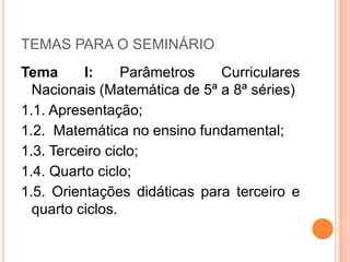 TEMAS PARA O SEMINÁRIO
Tema I: Parâmetros Curriculares
Nacionais (Matemática de 5ª a 8ª séries)
1.1. Apresentação;
1.2. Matemática no ensino fundamental;
1.3. Terceiro ciclo;
1.4. Quarto ciclo;
1.5. Orientações didáticas para terceiro e
quarto ciclos.
 