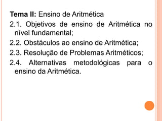 Tema II: Ensino de Aritmética
2.1. Objetivos de ensino de Aritmética no
nível fundamental;
2.2. Obstáculos ao ensino de Aritmética;
2.3. Resolução de Problemas Aritméticos;
2.4. Alternativas metodológicas para o
ensino da Aritmética.
 