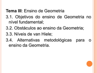 Tema III: Ensino de Geometria
3.1. Objetivos do ensino de Geometria no
nível fundamental;
3.2. Obstáculos ao ensino da Geometria;
3.3. Níveis de van Hiele;
3.4. Alternativas metodológicas para o
ensino da Geometria.
 