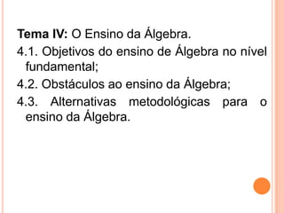 Tema IV: O Ensino da Álgebra.
4.1. Objetivos do ensino de Álgebra no nível
fundamental;
4.2. Obstáculos ao ensino da Álgebra;
4.3. Alternativas metodológicas para o
ensino da Álgebra.
 
