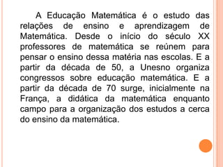 A Educação Matemática é o estudo das
relações de ensino e aprendizagem de
Matemática. Desde o início do século XX
professores de matemática se reúnem para
pensar o ensino dessa matéria nas escolas. E a
partir da década de 50, a Unesno organiza
congressos sobre educação matemática. E a
partir da década de 70 surge, inicialmente na
França, a didática da matemática enquanto
campo para a organização dos estudos a cerca
do ensino da matemática.
 
