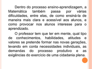 Dentro do processo ensino-aprendizagem, a
Matemática também passa por várias
dificuldades, entre elas, de como ensiná-la de
maneira mais clara e acessível aos alunos, e
como provocar nos alunos interesse para o
aprendizado.
O professor tem que ter em mente, qual tipo
de conhecimentos, habilidades, atitudes e
valores se pretende formar nas novas gerações,
levando em conta necessidades individuais, as
demandas do processo produtivo e as
exigências do exercício de uma cidadania plena.
 