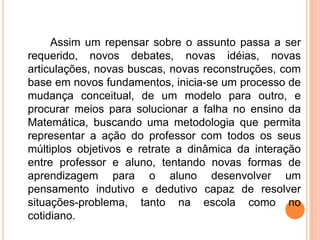 Assim um repensar sobre o assunto passa a ser
requerido, novos debates, novas idéias, novas
articulações, novas buscas, novas reconstruções, com
base em novos fundamentos, inicia-se um processo de
mudança conceitual, de um modelo para outro, e
procurar meios para solucionar a falha no ensino da
Matemática, buscando uma metodologia que permita
representar a ação do professor com todos os seus
múltiplos objetivos e retrate a dinâmica da interação
entre professor e aluno, tentando novas formas de
aprendizagem para o aluno desenvolver um
pensamento indutivo e dedutivo capaz de resolver
situações-problema, tanto na escola como no
cotidiano.
 