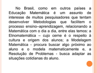 No Brasil, como em outros países a
Educação Matemática é um assunto de
interesse de muitos pesquisadores que tentam
desenvolver Metodologias que facilitem o
processo ensino–aprendizagem, relacionando a
Matemática com o dia a dia, entre elas temos: a
Etnomatemática – cujo cerne é o respeito à
cultura e origem dos alunos; a Modelagem
Matemática - procura buscar algo próximo ao
aluno e o modela matematicamente e, a
Resolução de Problemas - busca adaptar as
situações cotidianas do aluno.
 