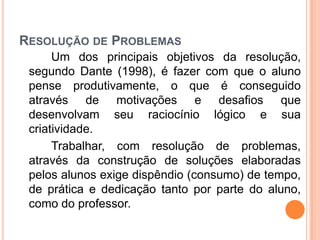 RESOLUÇÃO DE PROBLEMAS
Um dos principais objetivos da resolução,
segundo Dante (1998), é fazer com que o aluno
pense produtivamente, o que é conseguido
através de motivações e desafios que
desenvolvam seu raciocínio lógico e sua
criatividade.
Trabalhar, com resolução de problemas,
através da construção de soluções elaboradas
pelos alunos exige dispêndio (consumo) de tempo,
de prática e dedicação tanto por parte do aluno,
como do professor.
 
