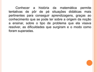 Conhecer a história da matemática permite
tentativas de pôr de pé situações didáticas mais
pertinentes para conseguir aprendizagens, graças ao
conhecimento que se pode ter sobre a origem da noção
a ensinar, sobre o tipo de problema que ela visava
resolver, as dificuldades que surgiram e o modo como
foram superadas.
 