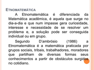 ETNOMATEMÁTICA
A Etnomatemática é diferenciada da
Matemática acadêmica, é aquela que surge no
dia-a-dia e que num impasse gera curiosidade,
interesse e necessidade de se resolver um
problema e, a solução pode ser conseguida
individual ou em grupo.
Segundo D’ambrósio (1986) a
Etnomatemática é a matemática praticada por
grupos sociais, tribais, trabalhadores, moradores
que partilham de diversas formas seus
conhecimentos a partir de obstáculos surgidos
no cotidiano.
 