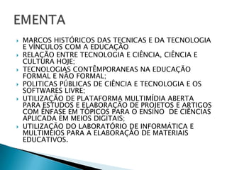 MARCOS HISTÓRICOS DAS TECNICAS E DA TECNOLOGIA E VÍNCULOS COM A EDUCAÇÃORELAÇÃO ENTRE TECNOLOGIA E CIÊNCIA, CIÊNCIA E CULTURA HOJE;TECNOLOGIAS CONTÊMPORANEAS NA EDUCAÇÃO FORMAL E NÃO FORMAL;POLITICAS PÚBLICAS DE CIÊNCIA E TECNOLOGIA E OS SOFTWARES LIVRE;UTILIZAÇÃO DE PLATAFORMA MULTIMÍDIA ABERTA PARA ESTUDOS E ELABORAÇÃO DE PROJETOS E ARTIGOS COM ÊNFASE EM TÓPICOS PARA O ENSINO  DE CIÊNCIAS APLICADA EM MEIOS DIGITAIS;UTILIZAÇÃO DO LABORATÓRIO DE INFORMÁTICA E MULTIMEIOS PARA A ELABORAÇÃO DE MATERIAIS EDUCATIVOS.EMENTA