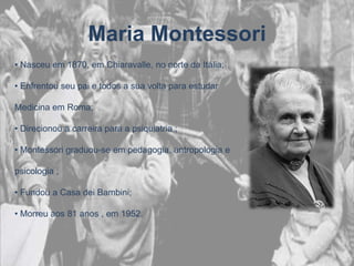 Maria Montessori
• Nasceu em 1870, em Chiaravalle, no norte da Itália;

• Enfrentou seu pai e todos a sua volta para estudar

Medicina em Roma;

• Direcionou a carreira para a psiquiatria ;

• Montessori graduou-se em pedagogia, antropologia e

psicologia ;

• Fundou a Casa dei Bambini;

• Morreu aos 81 anos , em 1952.
 