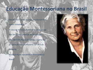 Educação Montessoriana no Brasil
•   Desde 1937 várias escolas montessorianas

    foram instaladas;

•   A casa da Infância do Menino Jesus, a Liga

    das Senhoras Católicas de São Paulo;

•   Em 1967 São Paulo oficializou o curso de

    preparação dos professores da Casa da

    Infância;

•   Ainda é muito estudada e observada no

    Brasil.
 
