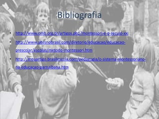 Bibliografia
• http://www.omb.org.br/artigos.php?montessori-e-o-seculo-xxi

• http://www.sitesnobrasil.com/diretorio/educacao/educacao-
   prescolar/escolas/metodo-montessori.htm

• http://meuartigo.brasilescola.com/pedagogia/o-sistema-montessoriano-
   na-educacao-parnaibana.htm
 