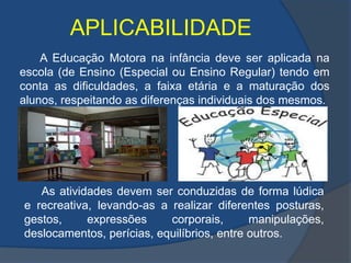 APLICABILIDADE           A Educação Motora na infância deve ser aplicada na escola (de Ensino (Especial ou Ensino Regular) tendo em conta as dificuldades, a faixa etária e a maturação dos alunos, respeitando as diferenças individuais dos mesmos. As atividades devem ser conduzidas de forma lúdica e recreativa, levando-as a realizar diferentes posturas, gestos, expressões corporais, manipulações, deslocamentos, perícias, equilíbrios, entre outros.