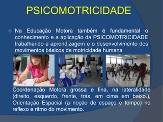 PSICOMOTRICIDADENa Educação Motora também é fundamental o conhecimento e a aplicação da PSICOMOTRICIDADE trabalhando a aprendizagem e o desenvolvimento dos movimentos básicos da motricidade humanaCoordenação Motora grossa e fina, na lateralidade (direito, esquerdo, frente, trás, em cima em baixo.), Orientação Espacial (a noção de espaço e tempo) no reflexo e ritmo do movimento. 