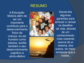 RESUMO Dando-lhe algumas garantias para arriscar e vencer os desafios da vida, através de um conhecimento mais coerente acerca de si mesma, dos outros, do meio-ambiente que a rodeia.    A Educação Motora além de ser um importante contributo para o desenvolvimento físico da criança, do ser humano como pessoa, auxilia também o seu desenvolvimento cognitivo e sócio-afetivo