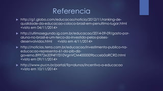 Referencia 
 http://g1.globo.com/educacao/noticia/2012/11/ranking-de-qualidade- 
da-educacao-coloca-brasil-em-penultimo-lugar.html 
<visto em 04/11/2014> 
 http://ultimosegundo.ig.com.br/educacao/2014-09-09/gasto-por-aluno- 
no-brasil-e-um-terco-do-investido-pelos-paises-desenvolvidos. 
html <visto em 4/11/2014> 
 http://noticias.terra.com.br/educacao/investimento-publico-na-educacao- 
representa-61-do-pib-diz-governo, 
89972e2094f1f310VgnVCM4000009bcceb0aRCRD.html 
<visto em 09/11/2014> 
 http://www.pucrs.br/portal/?p=alunos/incentivo-a-educacao 
<visto em 10/11/2014> 
 