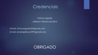 Credenciais 
Vinicius Aguilar 
Jeferson Oliveira da Silva 
Gmail: viniciusaguilar25@gmail.com 
Gmail: oliveirajeferson99@gmail.com 
OBRIGADO 
 