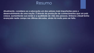 Resumo 
Atualmente, considera-se a educação um dos setores mais importantes para o 
desenvolvimento de uma nação. É através da produção de conhecimentos que um país 
cresce, aumentando sua renda e a qualidade de vida das pessoas. Embora o Brasil tenha 
avançado neste campo nas últimas décadas, ainda há muito para ser feito. 
 