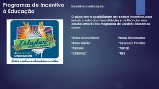 Programas de Incentivo 
à Educação 
Incentivo a educação: 
O aluno tem a possibilidade de receber incentivos para 
reduzir o valor das mensalidades e de financiar seus 
estudos através dos Programas de Créditos Educativos 
como: 
*Bolsa Licenciatura *Bolsa Diplomados 
*Bolsa Mérito *Desconto Familiar 
*PROUNI *PROED 
*CREDPUC *FIES 
 