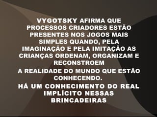 VYGOTSKY AFIRMA QUE
PROCESSOS CRIADORES ESTÃO
PRESENTES NOS JOGOS MAIS
SIMPLES QUANDO, PELA
IMAGINAÇÃO E PELA IMITAÇÃO AS
CRIANÇAS ORDENAM, ORGANIZAM E
RECONSTROEM
A REALIDADE DO MUNDO QUE ESTÃO
CONHECENDO.
HÁ UM CONHECIMENTO DO REAL
IMPLÍCITO NESSAS
BRINCADEIRAS
 
 