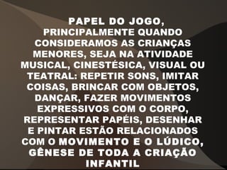 PAPEL DO JOGO,
PRINCIPALMENTE QUANDO
CONSIDERAMOS AS CRIANÇAS
MENORES, SEJA NA ATIVIDADE
MUSICAL, CINESTÉSICA, VISUAL OU
TEATRAL: REPETIR SONS, IMITAR
COISAS, BRINCAR COM OBJETOS,
DANÇAR, FAZER MOVIMENTOS
EXPRESSIVOS COM O CORPO,
REPRESENTAR PAPÉIS, DESENHAR
E PINTAR ESTÃO RELACIONADOS
COM O MOVIMENTO E O LÚDICO,
GÊNESE DE TODA A CRIAÇÃO
INFANTIL
 