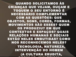 QUANDO SOLICITAMOS ÀS
CRIANÇAS QUE VEJAM, OUÇAM E
TOQUEM O SEU ENTORNO É
NECESSÁRIO COMPLEMENTAR
COM AS QUESTÕES: QUE
OBJETOS, SONS, CORES, FORMAS,
MOVIMENTOS SÃO ESSES? QUEM
OS PRODUZIU? EM QUE
CONTEXTOS E ESPAÇOS? QUAIS
RELAÇÕES HUMANAS E SOCIAIS
ESTÃO NELES EMBUTIDAS? COMO
NOS RECONHECEMOS NELES?
TECNOLOGIA, NATUREZA,
INTERVENÇÃO DO HOMEM
(A CULTURA ERUDITA,
 