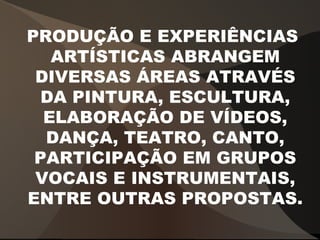 PRODUÇÃO E EXPERIÊNCIAS
ARTÍSTICAS ABRANGEM
DIVERSAS ÁREAS ATRAVÉS
DA PINTURA, ESCULTURA,
ELABORAÇÃO DE VÍDEOS,
DANÇA, TEATRO, CANTO,
PARTICIPAÇÃO EM GRUPOS
VOCAIS E INSTRUMENTAIS,
ENTRE OUTRAS PROPOSTAS.
 