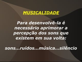 MUSICALIDADE
Para desenvolvê-la é
necessário aprimorar a
percepção dos sons que
existem em sua volta:
sons...ruídos...música...silêncio
 