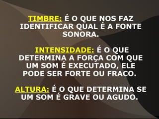 TIMBRE: É O QUE NOS FAZ
IDENTIFICAR QUAL É A FONTE
SONORA.
INTENSIDADE: É O QUE
DETERMINA A FORÇA COM QUE
UM SOM É EXECUTADO, ELE
PODE SER FORTE OU FRACO.
ALTURA: É O QUE DETERMINA SE
UM SOM É GRAVE OU AGUDO.
 