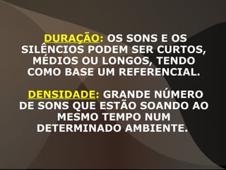 DURAÇÃO: OS SONS E OS
SILÊNCIOS PODEM SER CURTOS,
MÉDIOS OU LONGOS, TENDO
COMO BASE UM REFERENCIAL.
DENSIDADE: GRANDE NÚMERO
DE SONS QUE ESTÃO SOANDO AO
MESMO TEMPO NUM
DETERMINADO AMBIENTE.
 
