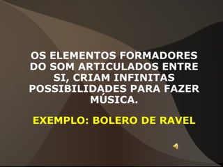 OS ELEMENTOS FORMADORES
DO SOM ARTICULADOS ENTRE
SI, CRIAM INFINITAS
POSSIBILIDADES PARA FAZER
MÚSICA.
EXEMPLO: BOLERO DE RAVEL
 