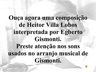 Ouça agora uma composição
de Heitor Villa Lobos
interpretada por Egberto
Gismonti.
Preste atenção nos sons
usados no arranjo musical de
Gismonti.
 