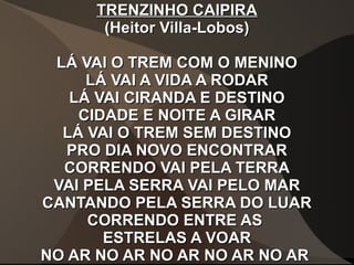 TRENZINHO CAIPIRATRENZINHO CAIPIRA
(Heitor Villa-Lobos)(Heitor Villa-Lobos)
LÁ VAI O TREM COM O MENINOLÁ VAI O TREM COM O MENINO
LÁ VAI A VIDA A RODARLÁ VAI A VIDA A RODAR
LÁ VAI CIRANDA E DESTINOLÁ VAI CIRANDA E DESTINO
CIDADE E NOITE A GIRARCIDADE E NOITE A GIRAR
LÁ VAI O TREM SEM DESTINOLÁ VAI O TREM SEM DESTINO
PRO DIA NOVO ENCONTRARPRO DIA NOVO ENCONTRAR
CORRENDO VAI PELA TERRACORRENDO VAI PELA TERRA
VAI PELA SERRA VAI PELO MARVAI PELA SERRA VAI PELO MAR
CANTANDO PELA SERRA DO LUARCANTANDO PELA SERRA DO LUAR
CORRENDO ENTRE ASCORRENDO ENTRE AS
ESTRELAS A VOARESTRELAS A VOAR
NO AR NO AR NO AR NO AR NO ARNO AR NO AR NO AR NO AR NO AR
 