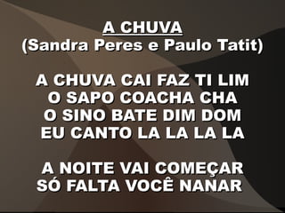 A CHUVAA CHUVA
(Sandra Peres e Paulo Tatit)(Sandra Peres e Paulo Tatit)
A CHUVA CAI FAZ TI LIMA CHUVA CAI FAZ TI LIM
O SAPO COACHA CHAO SAPO COACHA CHA
O SINO BATE DIM DOMO SINO BATE DIM DOM
EU CANTO LA LA LA LAEU CANTO LA LA LA LA
A NOITE VAI COMEÇARA NOITE VAI COMEÇAR
SÓ FALTA VOCÊ NANARSÓ FALTA VOCÊ NANAR
 