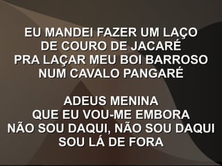 EU MANDEI FAZER UM LAÇOEU MANDEI FAZER UM LAÇO
DE COURO DE JACARÉDE COURO DE JACARÉ
PRA LAÇAR MEU BOI BARROSOPRA LAÇAR MEU BOI BARROSO
NUM CAVALO PANGARÉNUM CAVALO PANGARÉ
ADEUS MENINAADEUS MENINA
QUE EU VOU-ME EMBORAQUE EU VOU-ME EMBORA
NÃO SOU DAQUI, NÃO SOU DAQUINÃO SOU DAQUI, NÃO SOU DAQUI
SOU LÁ DE FORASOU LÁ DE FORA
 