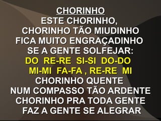 CHORINHOCHORINHO
ESTE CHORINHO,ESTE CHORINHO,
CHORINHO TÃO MIUDINHOCHORINHO TÃO MIUDINHO
FICA MUITO ENGRAÇADINHOFICA MUITO ENGRAÇADINHO
SE A GENTE SOLFEJAR:SE A GENTE SOLFEJAR:
DO RE-RE SI-SI DO-DODO RE-RE SI-SI DO-DO
MI-MI FA-FA , RE-RE MIMI-MI FA-FA , RE-RE MI
CHORINHO QUENTECHORINHO QUENTE
NUM COMPASSO TÃO ARDENTENUM COMPASSO TÃO ARDENTE
CHORINHO PRA TODA GENTECHORINHO PRA TODA GENTE
FAZ A GENTE SE ALEGRARFAZ A GENTE SE ALEGRAR
 