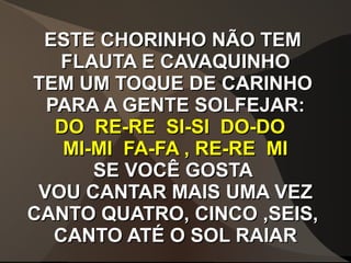 ESTE CHORINHO NÃO TEMESTE CHORINHO NÃO TEM
FLAUTA E CAVAQUINHOFLAUTA E CAVAQUINHO
TEM UM TOQUE DE CARINHOTEM UM TOQUE DE CARINHO
PARA A GENTE SOLFEJAR:PARA A GENTE SOLFEJAR:
DO RE-RE SI-SI DO-DODO RE-RE SI-SI DO-DO
MI-MI FA-FA , RE-RE MIMI-MI FA-FA , RE-RE MI
SE VOCÊ GOSTASE VOCÊ GOSTA
VOU CANTAR MAIS UMA VEZVOU CANTAR MAIS UMA VEZ
CANTO QUATRO, CINCO ,SEIS,CANTO QUATRO, CINCO ,SEIS,
CANTO ATÉ O SOL RAIARCANTO ATÉ O SOL RAIAR
 