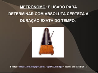 METRÔNOMO: É USADO PARA
DETERMINAR COM ABSOLUTA CERTEZA A
DURAÇÃO EXATA DO TEMPO.
Fonte: <http://2.bp.blogspot.com/_4gnD7XHTBj0/> acesso em 17/05/2011
 