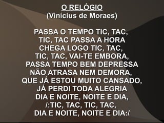 O RELÓGIOO RELÓGIO
(Vinícius de Moraes)(Vinícius de Moraes)
PASSA O TEMPO TIC, TAC,PASSA O TEMPO TIC, TAC,
TIC, TAC PASSA A HORATIC, TAC PASSA A HORA
CHEGA LOGO TIC, TAC,CHEGA LOGO TIC, TAC,
TIC, TAC, VAI-TE EMBORA,TIC, TAC, VAI-TE EMBORA,
PASSA TEMPO BEM DEPRESSAPASSA TEMPO BEM DEPRESSA
NÃO ATRASA NEM DEMORA,NÃO ATRASA NEM DEMORA,
QUE JÁ ESTOU MUITO CANSADO,QUE JÁ ESTOU MUITO CANSADO,
JÁ PERDI TODA ALEGRIAJÁ PERDI TODA ALEGRIA
DIA E NOITE, NOITE E DIA,DIA E NOITE, NOITE E DIA,
/:TIC, TAC, TIC, TAC,/:TIC, TAC, TIC, TAC,
DIA E NOITE, NOITE E DIA:/DIA E NOITE, NOITE E DIA:/
 