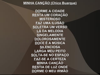 MINHA CANÇÃO (Chico Buarque)MINHA CANÇÃO (Chico Buarque)
DODORME A CIDADERME A CIDADE
RERESTA UM CORAÇÃOSTA UM CORAÇÃO
MIMISTERIOSOSTERIOSO
FAFAZ UMA ILUSÃOZ UMA ILUSÃO
SOLSOLETRA UM VERSOETRA UM VERSO
LÁLÁ DA MELODIADA MELODIA
SISINGELAMENTENGELAMENTE
DODOLOROSAMENTELOROSAMENTE
DODOCE É A MÚSICACE É A MÚSICA
SISILENCIOSALENCIOSA
LALARGA MEU PEITORGA MEU PEITO
SOLSOLTA-SE NO ESPAÇOTA-SE NO ESPAÇO
FAFAZ-SE A CERTEZAZ-SE A CERTEZA
MIMINHA CANÇÃONHA CANÇÃO
RERESTIA DE LUZ ONDESTIA DE LUZ ONDE
DODORME O MEU IRMÃORME O MEU IRMÃO
 