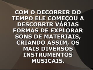 COM O DECORRER DOCOM O DECORRER DO
TEMPO ELE COMEÇOU ATEMPO ELE COMEÇOU A
DESCOBRIR VÁRIASDESCOBRIR VÁRIAS
FORMAS DE EXPLORARFORMAS DE EXPLORAR
SONS DE MATERIAIS,SONS DE MATERIAIS,
CRIANDO ASSIM, OSCRIANDO ASSIM, OS
MAIS DIVERSOSMAIS DIVERSOS
INSTRUMENTOSINSTRUMENTOS
MUSICAIS.MUSICAIS.
 
